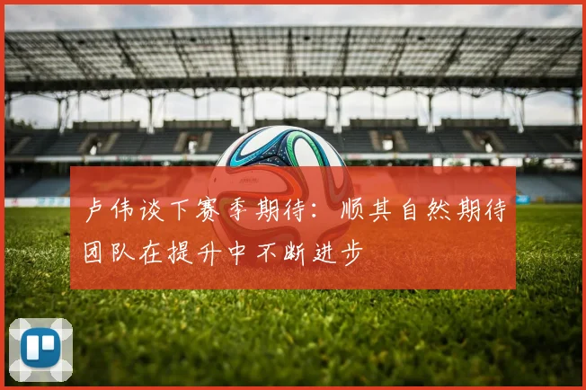 卢伟谈下赛季期待：顺其自然期待团队在提升中不断进步