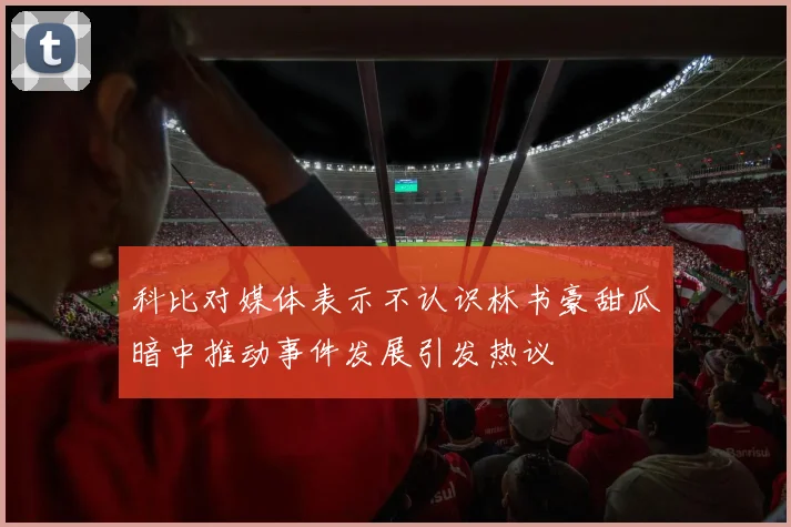 科比对媒体表示不认识林书豪甜瓜暗中推动事件发展引发热议