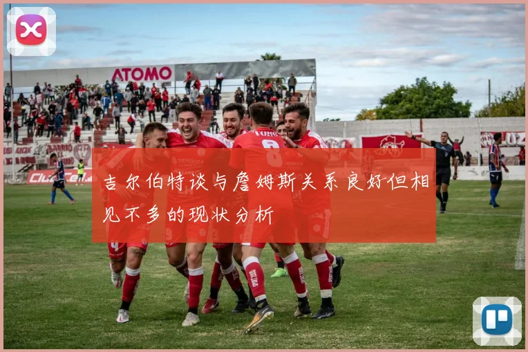 吉尔伯特谈与詹姆斯关系良好但相见不多的现状分析