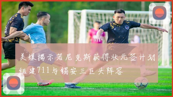 美媒揭示若尼克斯获得状元签计划组建711与锡安三巨头阵容