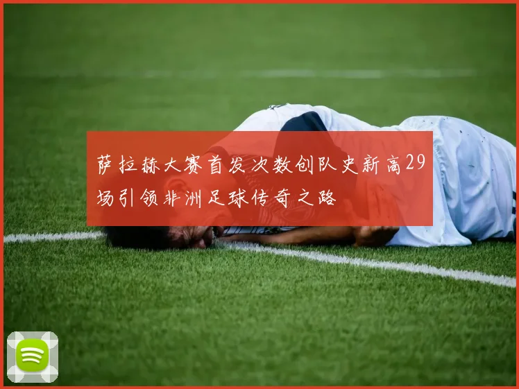 萨拉赫大赛首发次数创队史新高29场引领非洲足球传奇之路