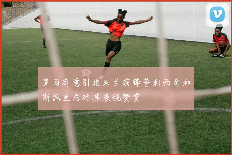 罗马有意引进米兰前锋普利西奇加斯佩里尼对其表现赞赏