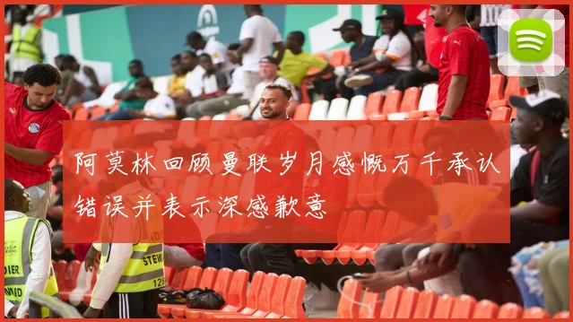 阿莫林回顾曼联岁月感慨万千承认错误并表示深感歉意