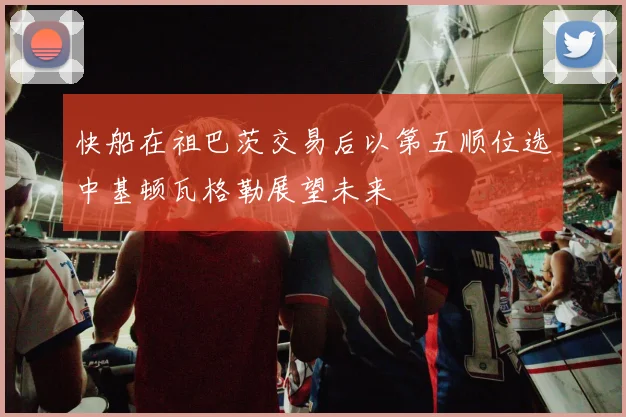 快船在祖巴茨交易后以第五顺位选中基顿瓦格勒展望未来