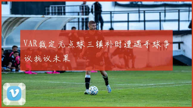 VAR裁定无点球三镇补时遭遇手球争议抗议未果