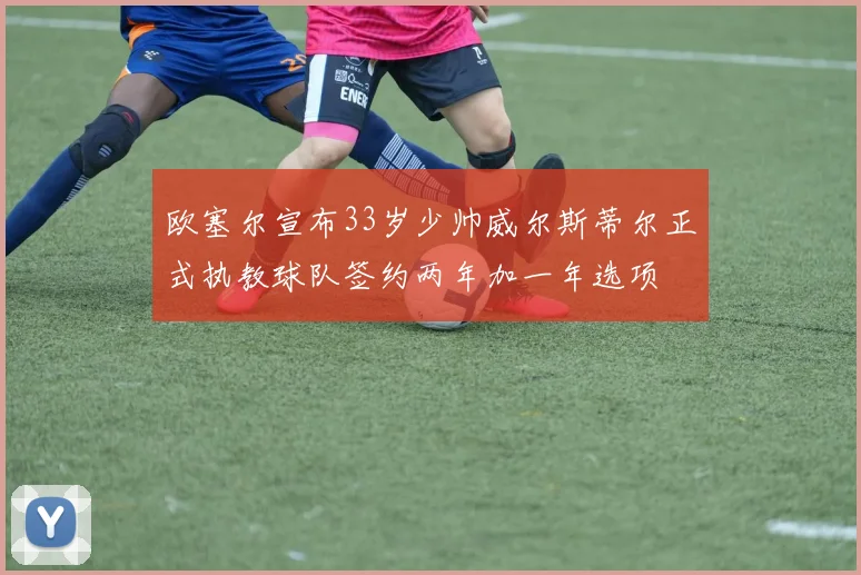 欧塞尔宣布33岁少帅威尔斯蒂尔正式执教球队签约两年加一年选项