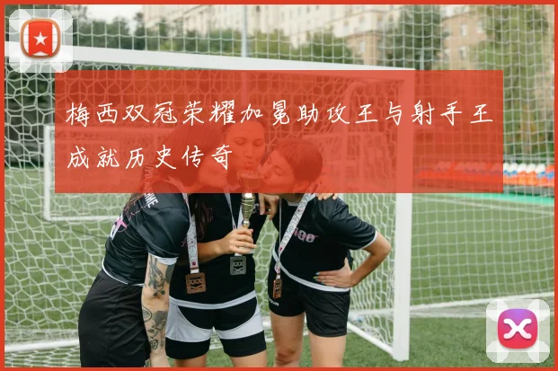 梅西双冠荣耀加冕助攻王与射手王成就历史传奇