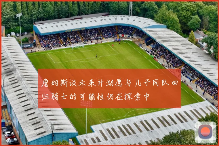 詹姆斯谈未来计划愿与儿子同队回归骑士的可能性仍在探索中
