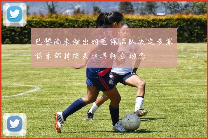 巴黎尚未做出姆巴佩离队决定多家俱乐部持续关注其转会动态