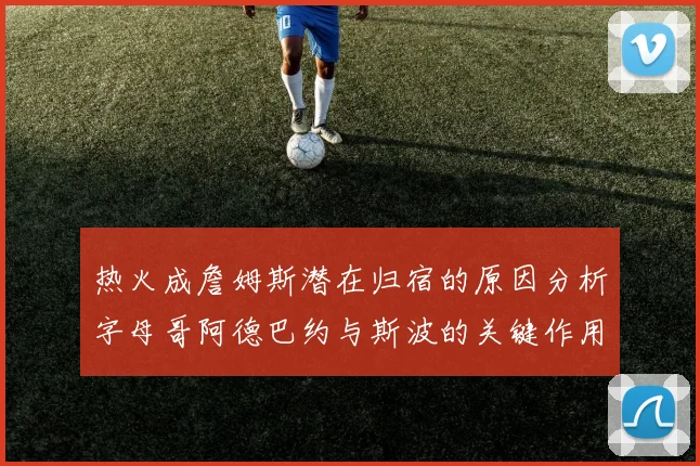 热火成詹姆斯潜在归宿的原因分析字母哥阿德巴约与斯波的关键作用