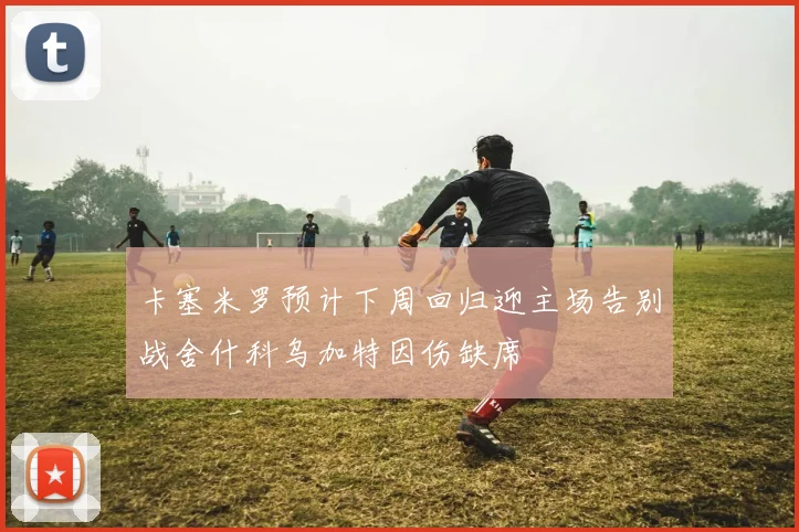 卡塞米罗预计下周回归迎主场告别战舍什科乌加特因伤缺席