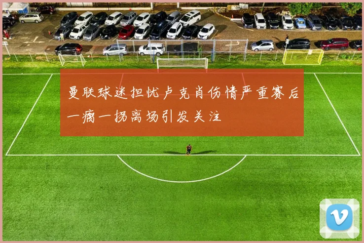 曼联球迷担忧卢克肖伤情严重赛后一瘸一拐离场引发关注