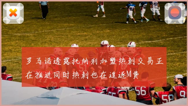 罗马诺透露托纳利加盟热刺交易正在推进同时热刺也在追逐M费